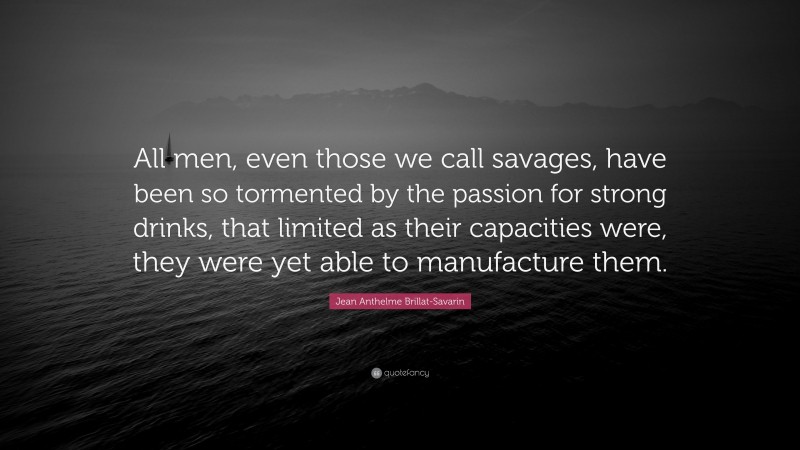 Jean Anthelme Brillat-Savarin Quote: “All men, even those we call savages, have been so tormented by the passion for strong drinks, that limited as their capacities were, they were yet able to manufacture them.”
