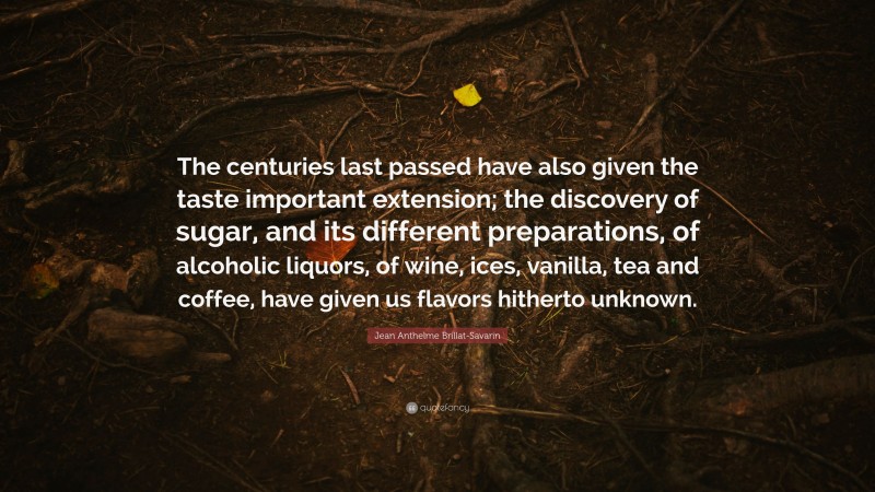 Jean Anthelme Brillat-Savarin Quote: “The centuries last passed have also given the taste important extension; the discovery of sugar, and its different preparations, of alcoholic liquors, of wine, ices, vanilla, tea and coffee, have given us flavors hitherto unknown.”