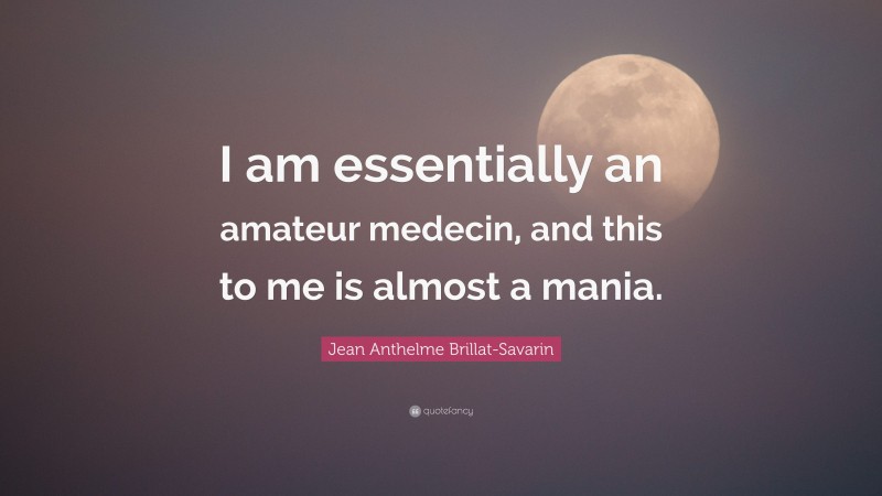 Jean Anthelme Brillat-Savarin Quote: “I am essentially an amateur medecin, and this to me is almost a mania.”