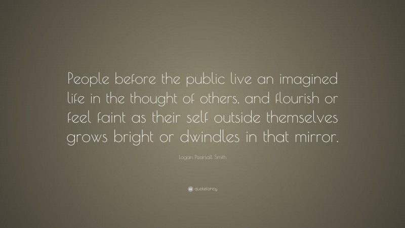 Logan Pearsall Smith Quote: “People before the public live an imagined life in the thought of others, and flourish or feel faint as their self outside themselves grows bright or dwindles in that mirror.”