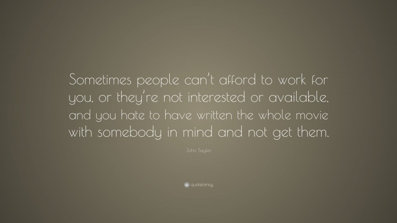 John Sayles Quote: “Sometimes people can’t afford to work for you, or they’re not interested or available, and you hate to have written the whole movie with somebody in mind and not get them.”
