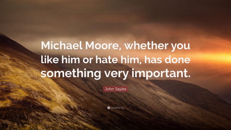 John Sayles Quote: “Michael Moore, whether you like him or hate him, has done something very important.”