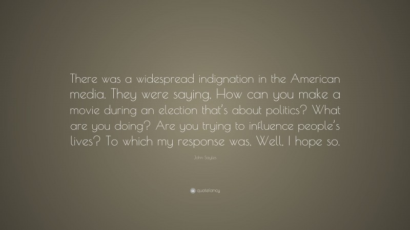 John Sayles Quote: “There was a widespread indignation in the American media. They were saying, How can you make a movie during an election that’s about politics? What are you doing? Are you trying to influence people’s lives? To which my response was, Well, I hope so.”