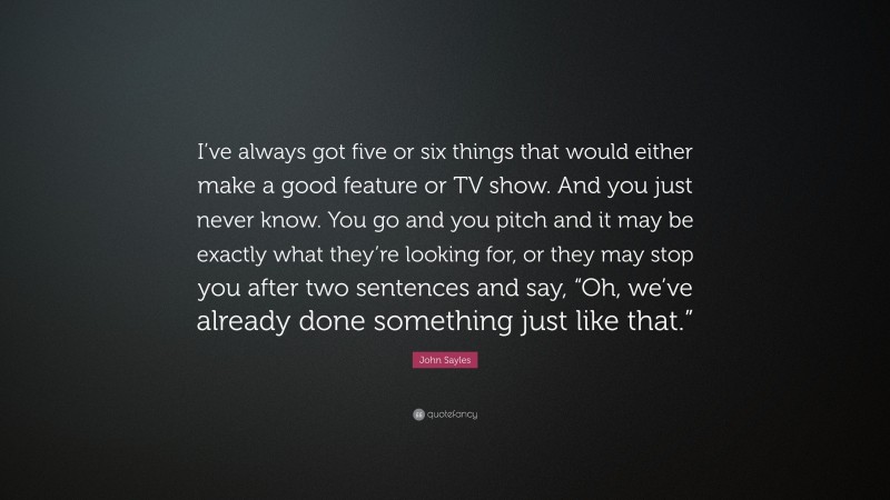 John Sayles Quote: “I’ve always got five or six things that would either make a good feature or TV show. And you just never know. You go and you pitch and it may be exactly what they’re looking for, or they may stop you after two sentences and say, “Oh, we’ve already done something just like that.””