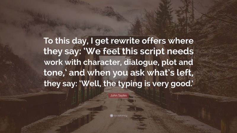 John Sayles Quote: “To this day, I get rewrite offers where they say: ‘We feel this script needs work with character, dialogue, plot and tone,’ and when you ask what’s left, they say: ‘Well, the typing is very good.’”