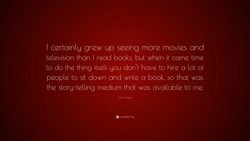John Sayles Quote: “I certainly grew up seeing more movies and television than I read books, but when it came time to do the thing itself you don’t have to hire a lot of people to sit down and write a book, so that was the story-telling medium that was available to me.”