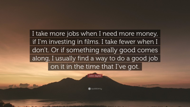 John Sayles Quote: “I take more jobs when I need more money, if I’m investing in films. I take fewer when I don’t. Or if something really good comes along, I usually find a way to do a good job on it in the time that I’ve got.”