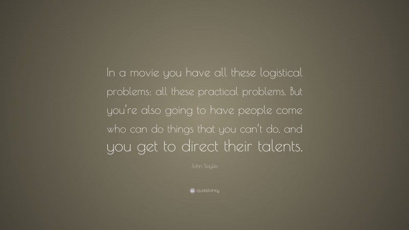John Sayles Quote: “In a movie you have all these logistical problems; all these practical problems. But you’re also going to have people come who can do things that you can’t do, and you get to direct their talents.”