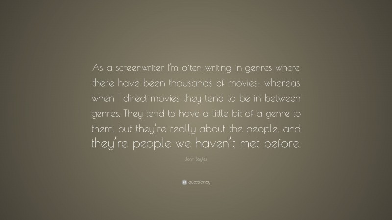 John Sayles Quote: “As a screenwriter I’m often writing in genres where there have been thousands of movies; whereas when I direct movies they tend to be in between genres. They tend to have a little bit of a genre to them, but they’re really about the people, and they’re people we haven’t met before.”