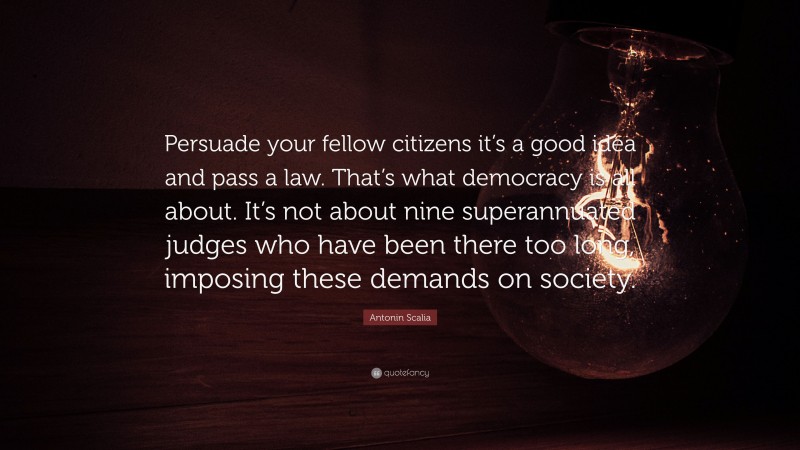 Antonin Scalia Quote: “Persuade your fellow citizens it’s a good idea and pass a law. That’s what democracy is all about. It’s not about nine superannuated judges who have been there too long, imposing these demands on society.”