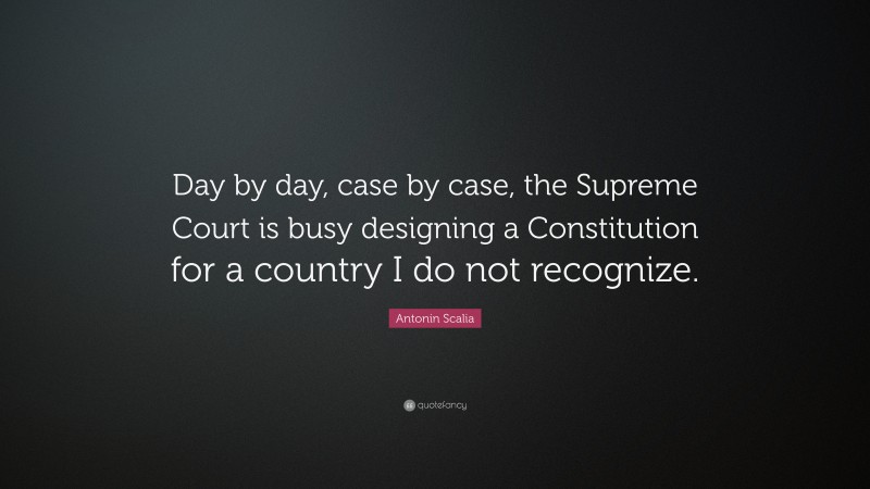 Antonin Scalia Quote: “Day by day, case by case, the Supreme Court is busy designing a Constitution for a country I do not recognize.”