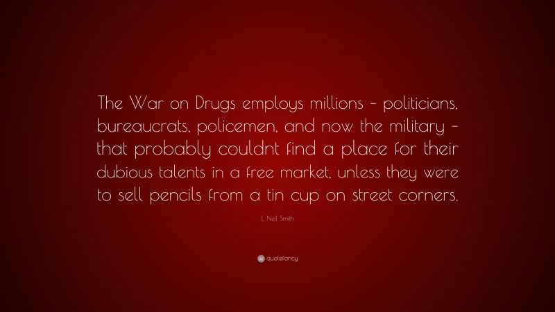 L. Neil Smith Quote: “The War on Drugs employs millions – politicians, bureaucrats, policemen, and now the military – that probably couldnt find a place for their dubious talents in a free market, unless they were to sell pencils from a tin cup on street corners.”