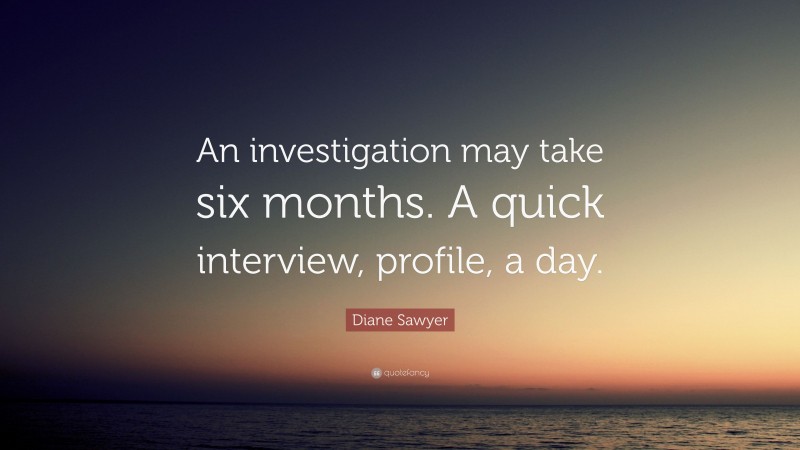 Diane Sawyer Quote: “An investigation may take six months. A quick interview, profile, a day.”