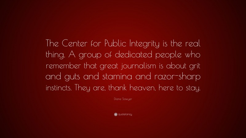 Diane Sawyer Quote: “The Center for Public Integrity is the real thing. A group of dedicated people who remember that great journalism is about grit and guts and stamina and razor-sharp instincts. They are, thank heaven, here to stay.”