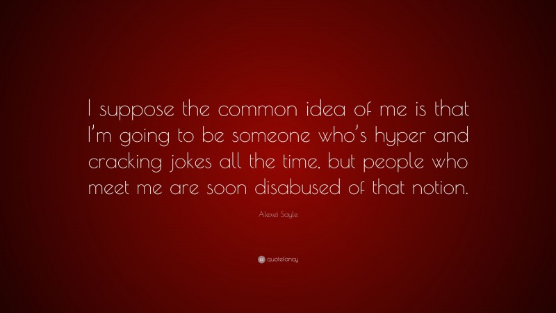 Alexei Sayle Quote: “I suppose the common idea of me is that I’m going to be someone who’s hyper and cracking jokes all the time, but people who meet me are soon disabused of that notion.”