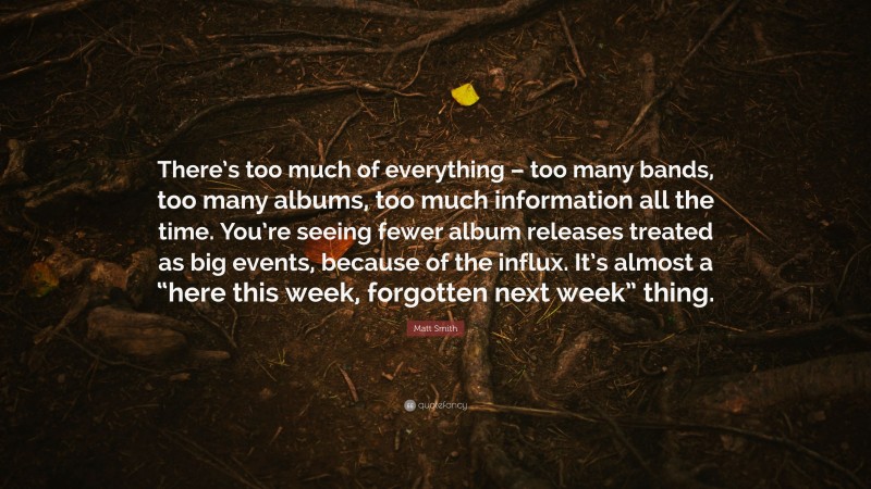 Matt Smith Quote: “There’s too much of everything – too many bands, too many albums, too much information all the time. You’re seeing fewer album releases treated as big events, because of the influx. It’s almost a “here this week, forgotten next week” thing.”