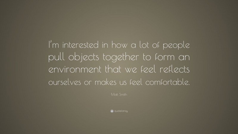 Matt Smith Quote: “I’m interested in how a lot of people pull objects together to form an environment that we feel reflects ourselves or makes us feel comfortable.”
