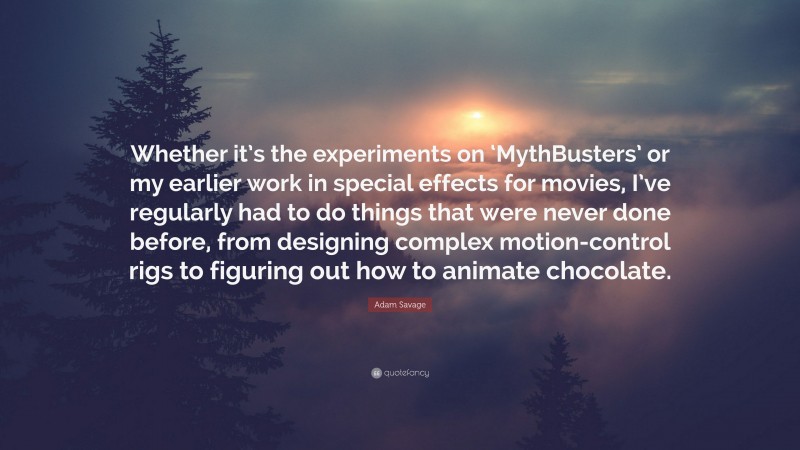 Adam Savage Quote: “Whether it’s the experiments on ‘MythBusters’ or my earlier work in special effects for movies, I’ve regularly had to do things that were never done before, from designing complex motion-control rigs to figuring out how to animate chocolate.”