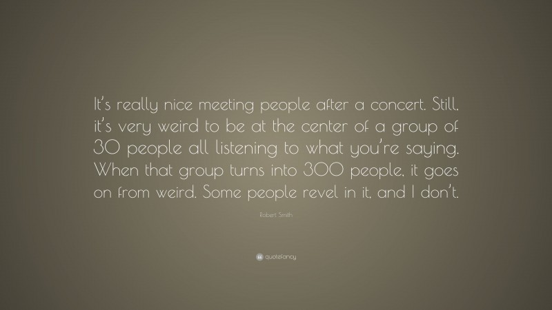 Robert Smith Quote: “It’s really nice meeting people after a concert. Still, it’s very weird to be at the center of a group of 30 people all listening to what you’re saying. When that group turns into 300 people, it goes on from weird. Some people revel in it, and I don’t.”