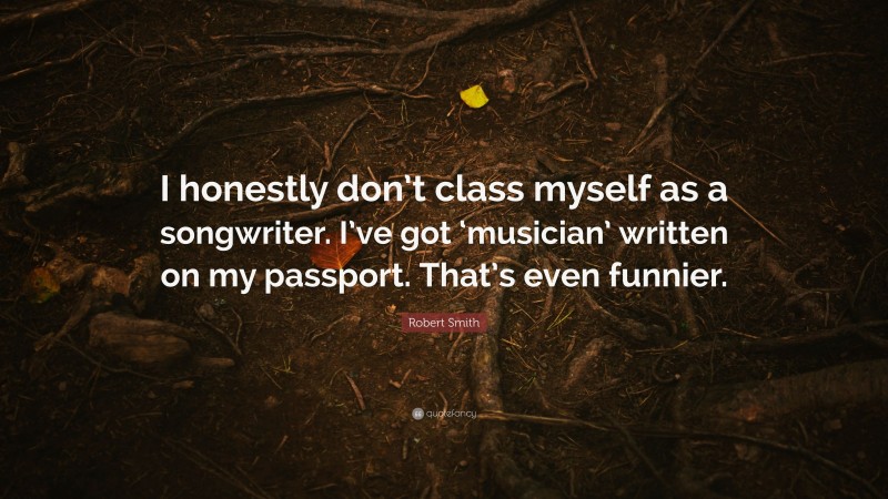 Robert Smith Quote: “I honestly don’t class myself as a songwriter. I’ve got ‘musician’ written on my passport. That’s even funnier.”