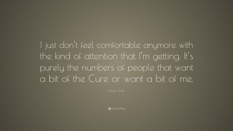 Robert Smith Quote: “I just don’t feel comfortable anymore with the kind of attention that I’m getting. It’s purely the numbers of people that want a bit of the Cure or want a bit of me.”