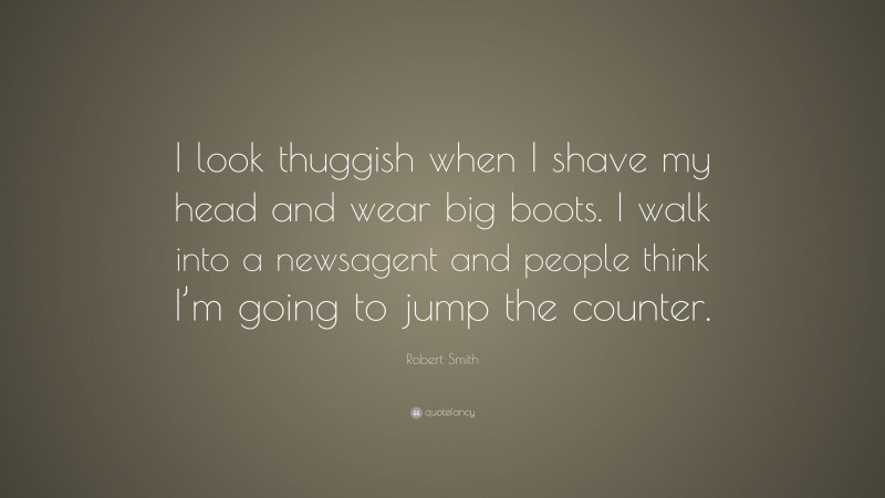 Robert Smith Quote: “I look thuggish when I shave my head and wear big boots. I walk into a newsagent and people think I’m going to jump the counter.”