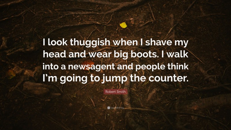 Robert Smith Quote: “I look thuggish when I shave my head and wear big boots. I walk into a newsagent and people think I’m going to jump the counter.”