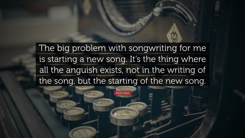 Nick Cave Quote: “The big problem with songwriting for me is starting a new song. It’s the thing where all the anguish exists, not in the writing of the song, but the starting of the new song.”