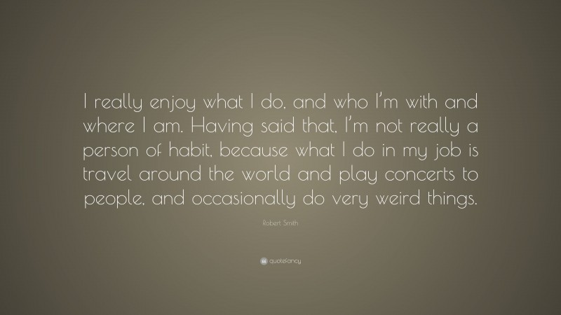 Robert Smith Quote: “I really enjoy what I do, and who I’m with and where I am. Having said that, I’m not really a person of habit, because what I do in my job is travel around the world and play concerts to people, and occasionally do very weird things.”