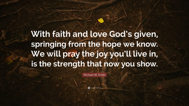 Michael W. Smith Quote: “With faith and love God’s given, springing from the hope we know. We will pray the joy you’ll live in, is the strength that now you show.”