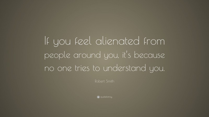 Robert Smith Quote: “If you feel alienated from people around you, it’s because no one tries to understand you.”