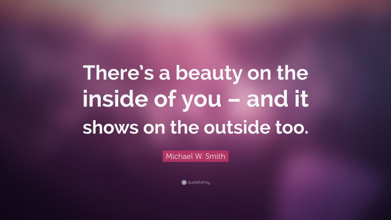 Michael W. Smith Quote: “There’s a beauty on the inside of you – and it shows on the outside too.”