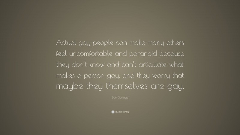 Dan Savage Quote: “Actual gay people can make many others feel uncomfortable and paranoid because they don’t know and can’t articulate what makes a person gay, and they worry that maybe they themselves are gay.”