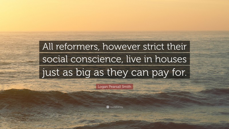 Logan Pearsall Smith Quote: “All reformers, however strict their social conscience, live in houses just as big as they can pay for.”
