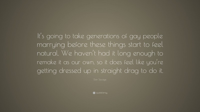 Dan Savage Quote: “It’s going to take generations of gay people marrying before these things start to feel natural. We haven’t had it long enough to remake it as our own, so it does feel like you’re getting dressed up in straight drag to do it.”