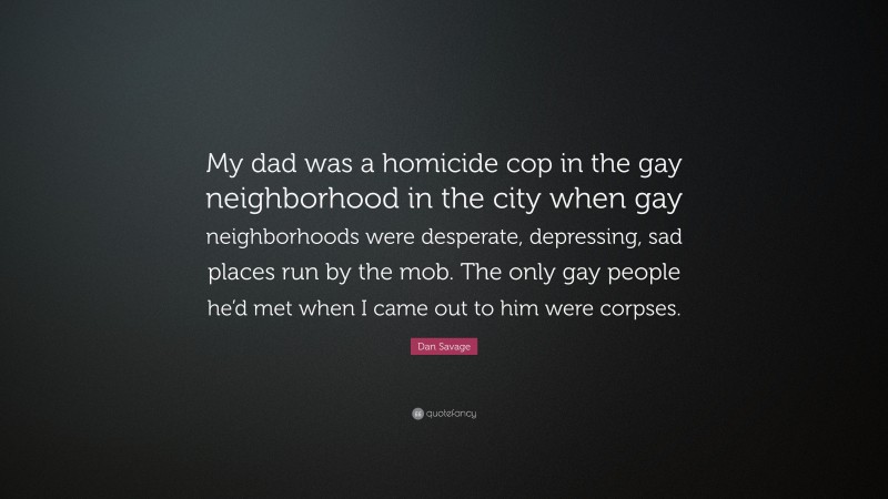 Dan Savage Quote: “My dad was a homicide cop in the gay neighborhood in the city when gay neighborhoods were desperate, depressing, sad places run by the mob. The only gay people he’d met when I came out to him were corpses.”