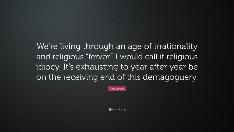 Dan Savage Quote: “We’re living through an age of irrationality and religious “fervor” I would call it religious idiocy. It’s exhausting to year after year be on the receiving end of this demagoguery.”