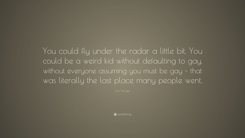 Dan Savage Quote: “You could fly under the radar a little bit. You could be a weird kid without defaulting to gay, without everyone assuming you must be gay – that was literally the last place many people went.”