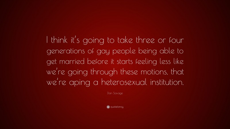 Dan Savage Quote: “I think it’s going to take three or four generations of gay people being able to get married before it starts feeling less like we’re going through these motions, that we’re aping a heterosexual institution.”