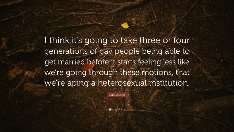 Dan Savage Quote: “I think it’s going to take three or four generations of gay people being able to get married before it starts feeling less like we’re going through these motions, that we’re aping a heterosexual institution.”