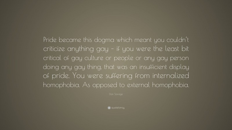 Dan Savage Quote: “Pride became this dogma which meant you couldn’t criticize anything gay – if you were the least bit critical of gay culture or people or any gay person doing any gay thing, that was an insufficient display of pride. You were suffering from internalized homophobia. As opposed to external homophobia.”