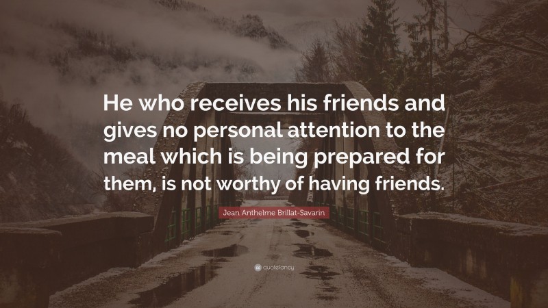 Jean Anthelme Brillat-Savarin Quote: “He who receives his friends and gives no personal attention to the meal which is being prepared for them, is not worthy of having friends.”