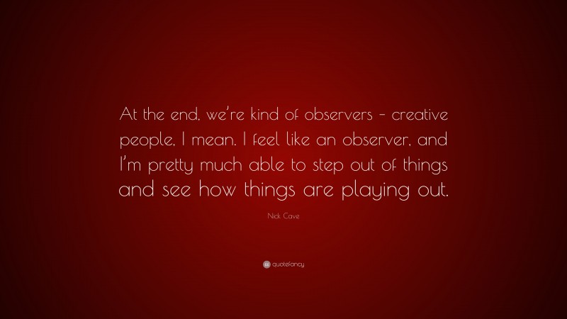 Nick Cave Quote: “At the end, we’re kind of observers – creative people, I mean. I feel like an observer, and I’m pretty much able to step out of things and see how things are playing out.”