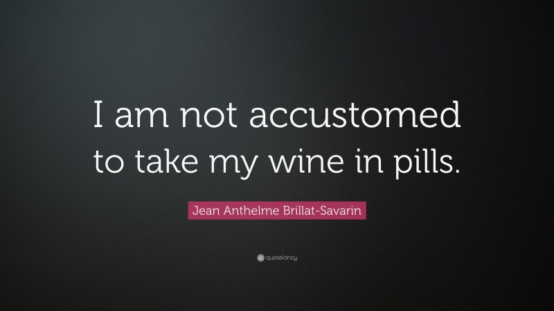 Jean Anthelme Brillat-Savarin Quote: “I am not accustomed to take my wine in pills.”