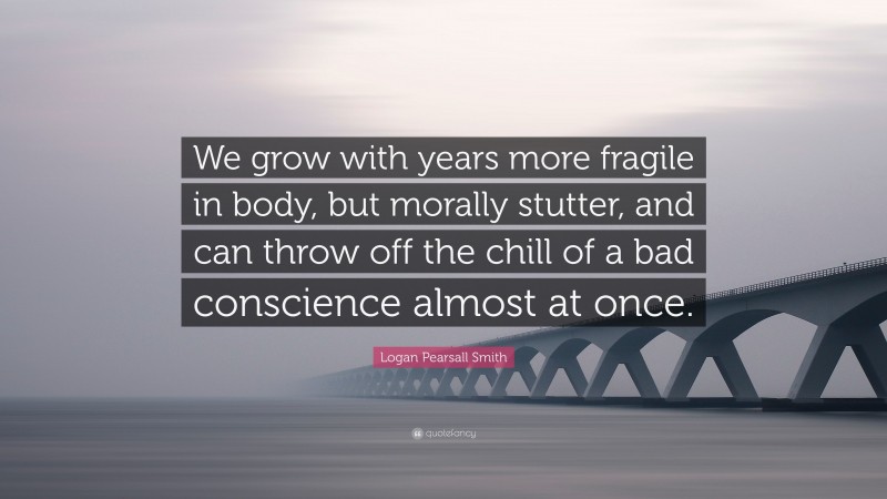 Logan Pearsall Smith Quote: “We grow with years more fragile in body, but morally stutter, and can throw off the chill of a bad conscience almost at once.”