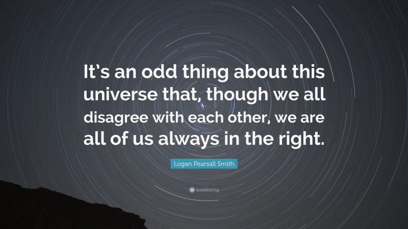 Logan Pearsall Smith Quote: “It’s an odd thing about this universe that, though we all disagree with each other, we are all of us always in the right.”