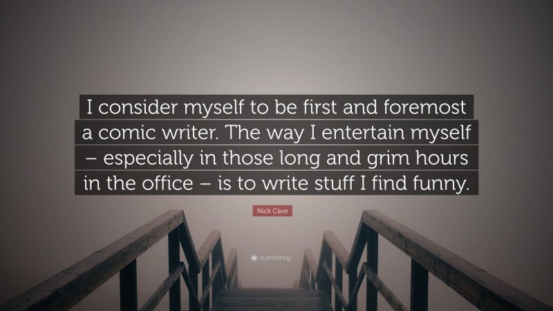 Nick Cave Quote: “I consider myself to be first and foremost a comic writer. The way I entertain myself – especially in those long and grim hours in the office – is to write stuff I find funny.”