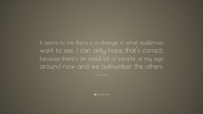 Maggie Smith Quote: “It seems to me there is a change in what audiences want to see. I can only hope that’s correct, because there’s an awful lot of people of my age around now and we outnumber the others.”