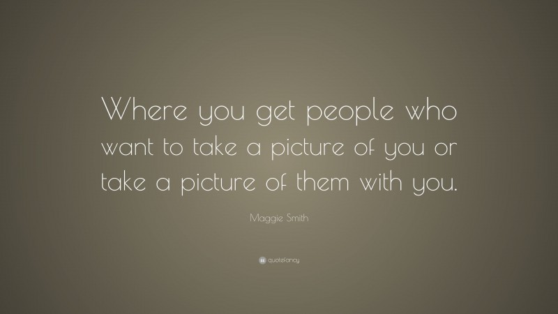 Maggie Smith Quote: “Where you get people who want to take a picture of you or take a picture of them with you.”