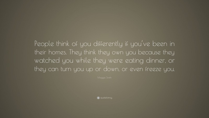 Maggie Smith Quote: “People think of you differently if you’ve been in their homes. They think they own you because they watched you while they were eating dinner, or they can turn you up or down, or even freeze you.”